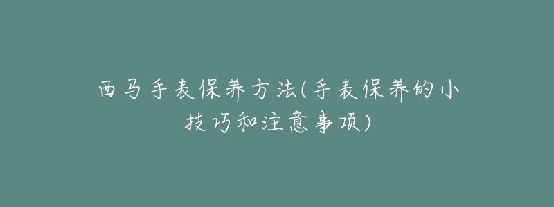 西马手表保养方法(手表保养的小技巧和注意事项)-名表号 西马手表保养方法(手表保养的小技巧和注意事项)