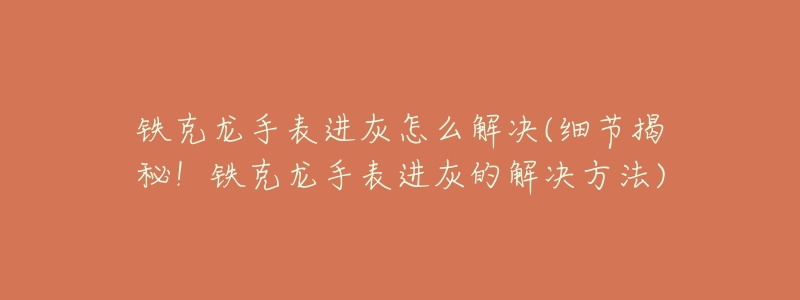 铁克龙手表进灰怎么解决(细节揭秘!铁克龙手表进灰的解决方法)-名表号 铁克龙手表进灰怎么解决(细节揭秘!铁克龙手表进灰的解决方法)