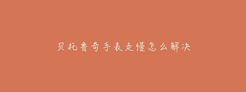 贝托鲁奇手表走慢怎么解决-名表号 贝托鲁奇手表走慢怎么解决