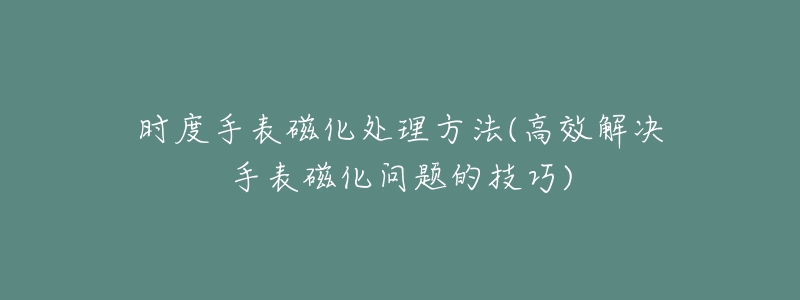 时度手表磁化处理方法(高效解决手表磁化问题的技巧)