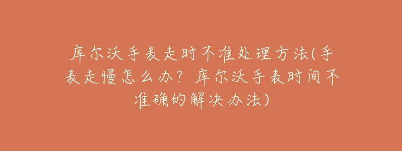 库尔沃手表走时不准处理方法(手表走慢怎么办？库尔沃手表时间不准确的解决办法)