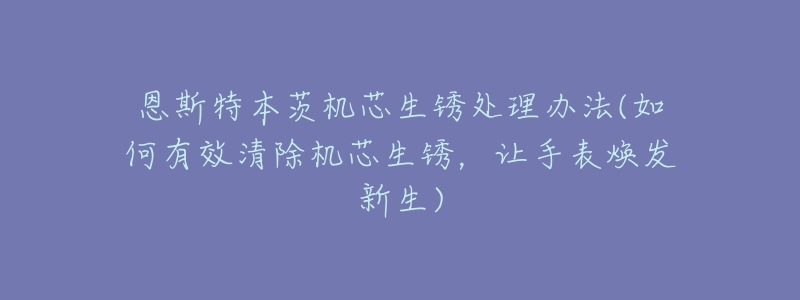 恩斯特本茨机芯生锈处理办法(如何有效清除机芯生锈,让手表焕发新生)-名表号 恩斯特本茨机芯生锈处理办法(如何有效清除机芯生锈,让手表焕发新生)