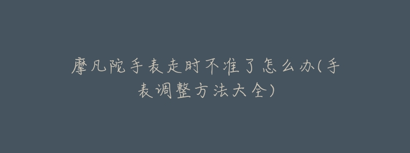 摩凡陀手表走时不准了怎么办(手表调整方法大全)-名表号 摩凡陀手表走时不准了怎么办(手表调整方法大全)