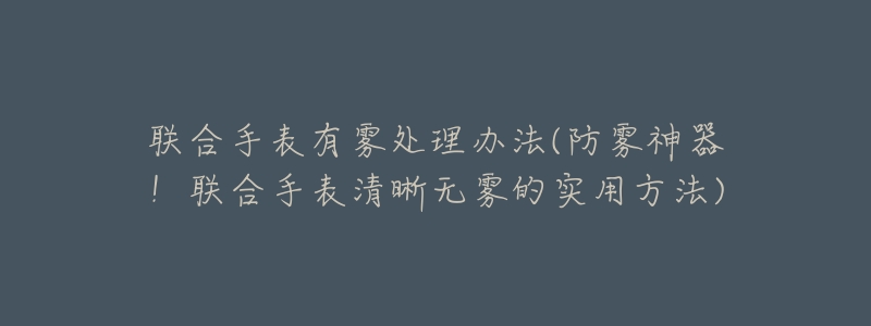 联合手表有雾处理办法(防雾神器!联合手表清晰无雾的实用方法)-名表号 联合手表有雾处理办法(防雾神器!联合手表清晰无雾的实用方法)