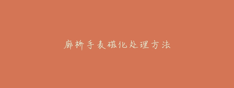 廊桥手表磁化处理方法-名表号 廊桥手表磁化处理方法