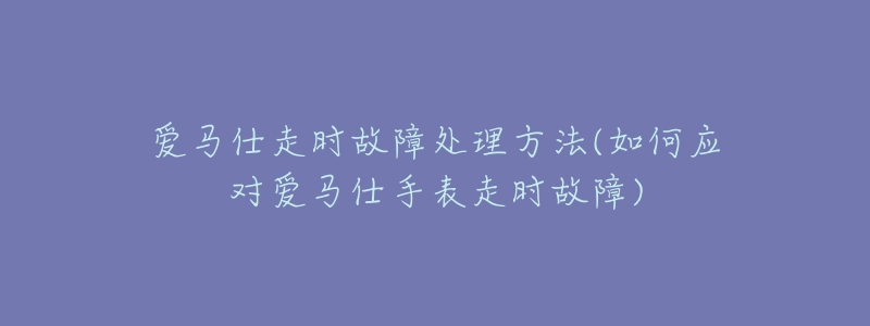 爱马仕走时故障处理方法(如何应对爱马仕手表走时故障)-名表号 爱马仕走时故障处理方法(如何应对爱马仕手表走时故障)