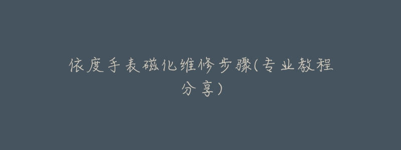 依度手表磁化维修步骤(专业教程分享)-名表号 依度手表磁化维修步骤(专业教程分享)