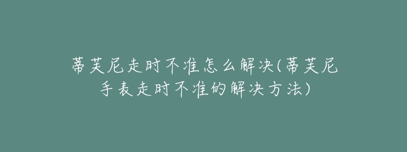 蒂芙尼走时不准怎么解决(蒂芙尼手表走时不准的解决方法)-名表号 蒂芙尼走时不准怎么解决(蒂芙尼手表走时不准的解决方法)