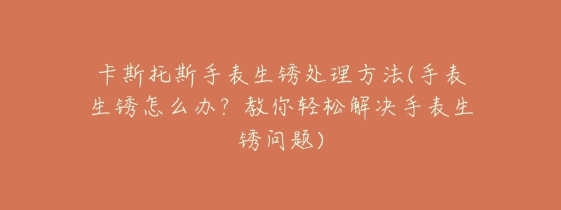 卡斯托斯手表生锈处理方法(手表生锈怎么办?教你轻松解决手表生锈问题)-名表号 卡斯托斯手表生锈处理方法(手表生锈怎么办?教你轻松解决手表生锈问题)