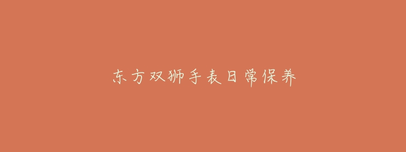 东方双狮手表日常保养-名表号 东方双狮手表日常保养