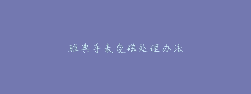 雅典手表受磁处理办法-名表号 雅典手表受磁处理办法