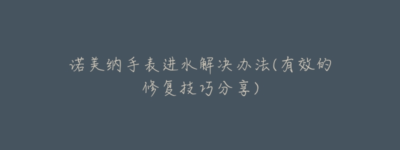 诺美纳手表进水解决办法(有效的修复技巧分享)-名表号 诺美纳手表进水解决办法(有效的修复技巧分享)