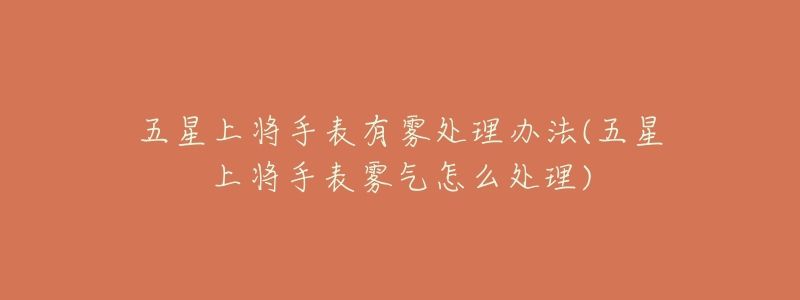 五星上将手表有雾处理办法(五星上将手表雾气怎么处理)-名表号 五星上将手表有雾处理办法(五星上将手表雾气怎么处理)