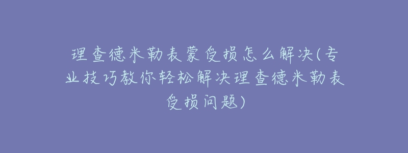 理查德米勒表蒙受损怎么解决(专业技巧教你轻松解决理查德米勒表受损问题)-名表号 理查德米勒表蒙受损怎么解决(专业技巧教你轻松解决理查德米勒表受损问题)