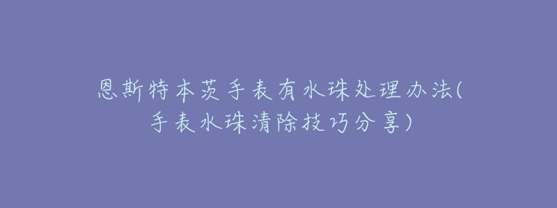 恩斯特本茨手表有水珠处理办法(手表水珠清除技巧分享)-名表号 恩斯特本茨手表有水珠处理办法(手表水珠清除技巧分享)