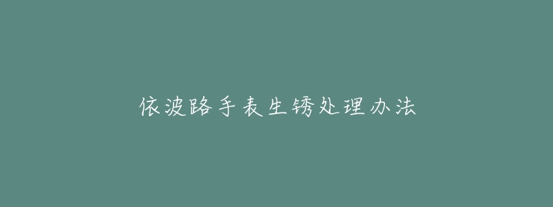 依波路手表生锈处理办法-名表号 依波路手表生锈处理办法