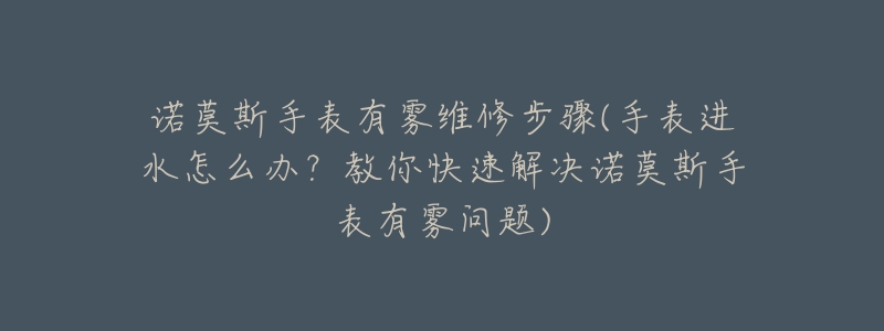 诺莫斯手表有雾维修步骤(手表进水怎么办?教你快速解决诺莫斯手表有雾问题)-名表号 诺莫斯手表有雾维修步骤(手表进水怎么办?教你快速解决诺莫斯手表有雾问题)