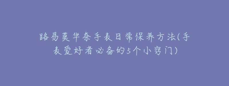 路易莫华奈手表日常保养方法(手表爱好者必备的5个小窍门)-名表号 路易莫华奈手表日常保养方法(手表爱好者必备的5个小窍门)