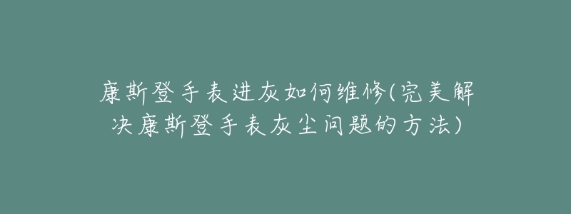 康斯登手表进灰如何维修(完美解决康斯登手表灰尘问题的方法)-名表号 康斯登手表进灰如何维修(完美解决康斯登手表灰尘问题的方法)