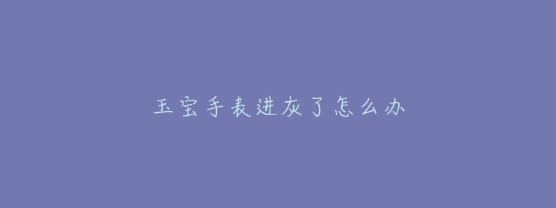 玉宝手表进灰了怎么办-名表号 玉宝手表进灰了怎么办