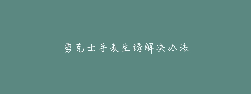 勇克士手表生锈解决办法-名表号 勇克士手表生锈解决办法