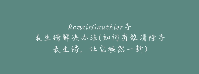 RomainGauthier手表生锈解决办法(如何有效清除手表生锈,让它焕然一新)-名表号 RomainGauthier手表生锈解决办法(如何有效清除手表生锈,让它焕然一新)
