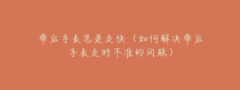 帝后手表总是走快(如何解决帝后手表走时不准的问题)-名表号 帝后手表总是走快(如何解决帝后手表走时不准的问题)