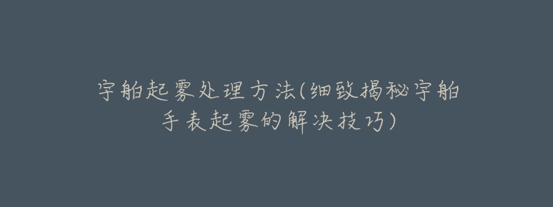 宇舶起雾处理方法(细致揭秘宇舶手表起雾的解决技巧)-名表号 宇舶起雾处理方法(细致揭秘宇舶手表起雾的解决技巧)