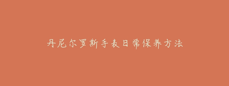 丹尼尔罗斯手表日常保养方法-名表号 丹尼尔罗斯手表日常保养方法