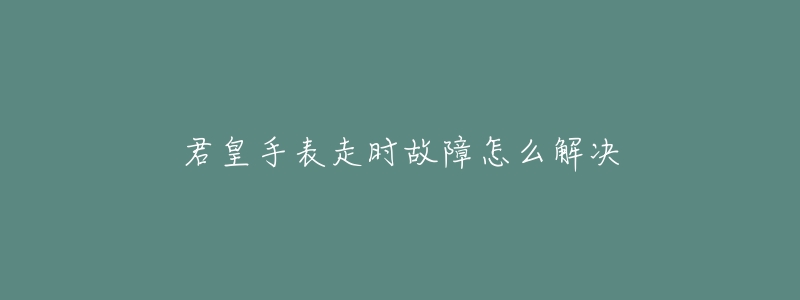 君皇手表走时故障怎么解决-名表号 君皇手表走时故障怎么解决