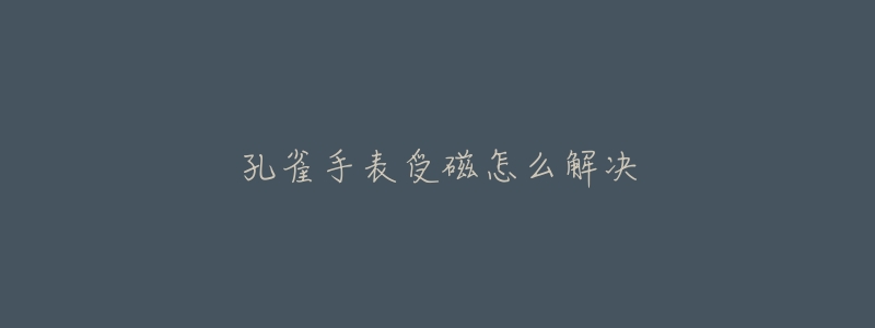 孔雀手表受磁怎么解决-名表号 孔雀手表受磁怎么解决