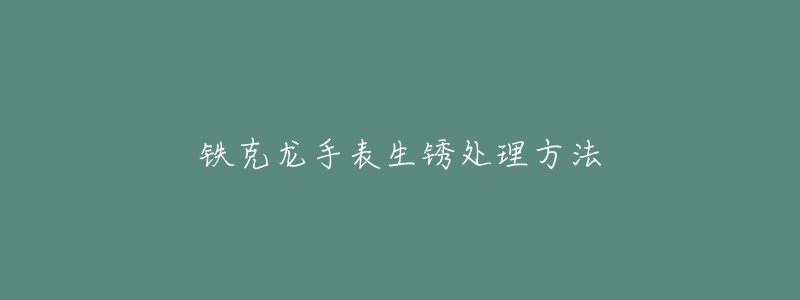 铁克龙手表生锈处理方法-名表号 铁克龙手表生锈处理方法