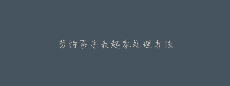 劳特莱手表起雾处理方法-名表号 劳特莱手表起雾处理方法