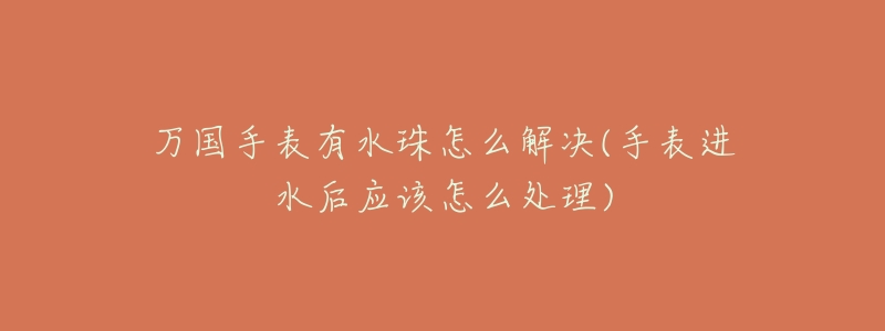 万国手表有水珠怎么解决(手表进水后应该怎么处理)-名表号 万国手表有水珠怎么解决(手表进水后应该怎么处理)