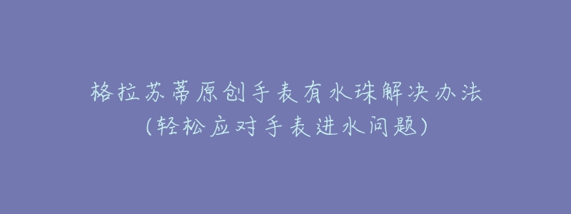 格拉苏蒂原创手表有水珠解决办法(轻松应对手表进水问题)-名表号 格拉苏蒂原创手表有水珠解决办法(轻松应对手表进水问题)