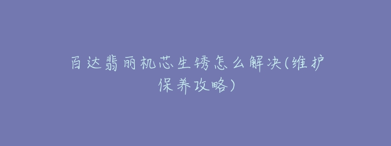百达翡丽机芯生锈怎么解决(维护保养攻略)-名表号 百达翡丽机芯生锈怎么解决(维护保养攻略)