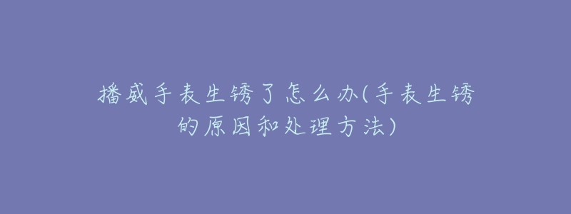 播威手表生锈了怎么办(手表生锈的原因和处理方法)