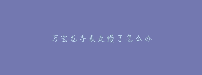 万宝龙手表走慢了怎么办-名表号 万宝龙手表走慢了怎么办