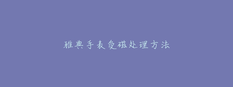 雅典手表受磁处理方法-名表号 雅典手表受磁处理方法