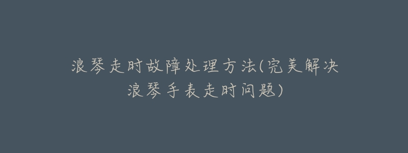 浪琴走时故障处理方法(完美解决浪琴手表走时问题)-名表号 浪琴走时故障处理方法(完美解决浪琴手表走时问题)