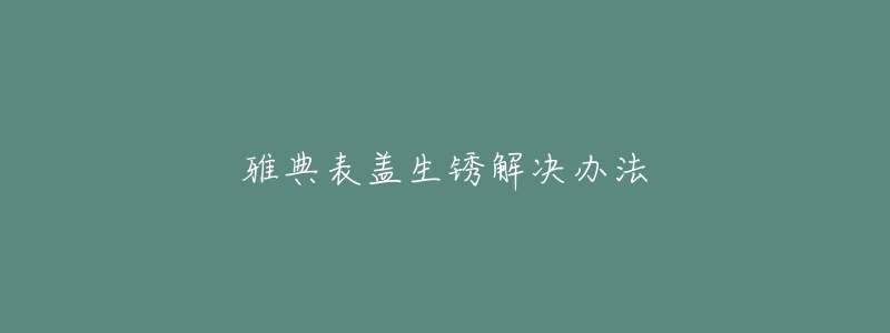 雅典表盖生锈解决办法-名表号 雅典表盖生锈解决办法