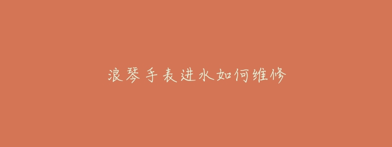 浪琴手表进水如何维修-名表号 浪琴手表进水如何维修