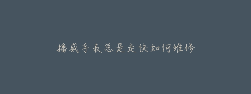 播威手表总是走快如何维修-名表号 播威手表总是走快如何维修