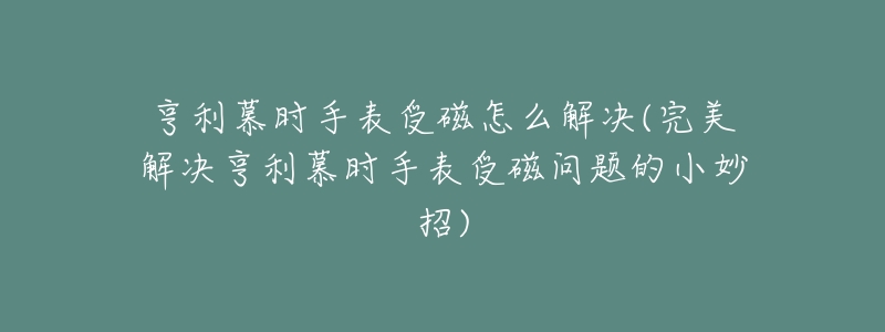 亨利慕时手表受磁怎么解决(完美解决亨利慕时手表受磁问题的小妙招)-名表号 亨利慕时手表受磁怎么解决(完美解决亨利慕时手表受磁问题的小妙招)