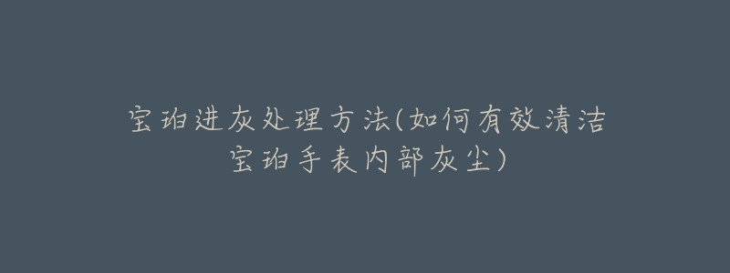 宝珀进灰处理方法(如何有效清洁宝珀手表内部灰尘)-名表号 宝珀进灰处理方法(如何有效清洁宝珀手表内部灰尘)