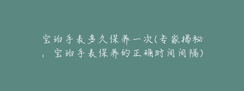 宝珀手表多久保养一次(专家揭秘:宝珀手表保养的正确时间间隔)-名表号 宝珀手表多久保养一次(专家揭秘:宝珀手表保养的正确时间间隔)