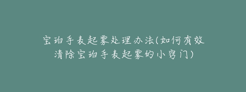 宝珀手表起雾处理办法(如何有效清除宝珀手表起雾的小窍门)