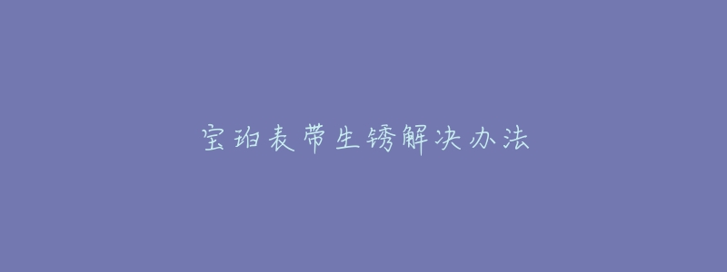 宝珀表带生锈解决办法-名表号 宝珀表带生锈解决办法