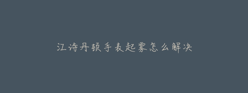 江诗丹顿手表起雾怎么解决-名表号 江诗丹顿手表起雾怎么解决