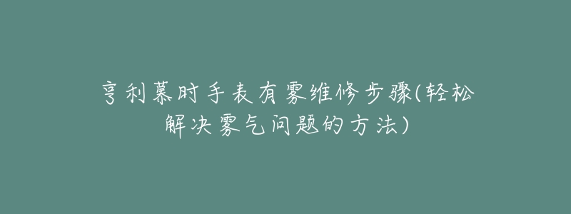 亨利慕时手表有雾维修步骤(轻松解决雾气问题的方法)-名表号 亨利慕时手表有雾维修步骤(轻松解决雾气问题的方法)